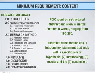 MINIMUM REQUIREMENT: CONTENT
1.0 INTRODUCTION
2.0 REVIEW OF RELATED LITERATURE
2.1. Theoretical Framework
2.2. Literature Review
2.3. Research Simulacrum
3.0 RESEARCH METHOD
3.1. Research Design
3.2. Research Locale
3.3. Population and Sampling
3.4. Research Ethics
3.5. Research Instruments
3.6. Data Collection
3.7. Data Analysis
4.0 RESULT(S)
5.0 DISCUSSION
6.0 CONCLUSION
7.0 RECOMMENDATION
RESEARCH ABSTRACT
RDIC requires a structured
abstract and allow a limited
number of words, ranging from
150-250.
Abstracts must contain an (1)
introductory statement that ends
with a speciﬁc aim or
hypothesis, (2) methodology, (3)
results and the (4) conclusion.
Friday, July 26, 13
 
