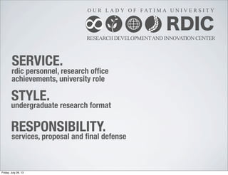 RDIC
RESEARCH DEVELOPMENTAND INNOVATION CENTER
O U R L A D Y O F F AT I M A U N I V E R S I T Y
8
rdic personnel, research ofﬁce
achievements, university role
undergraduate research format
services, proposal and ﬁnal defense
SERVICE.
STYLE.
RESPONSIBILITY.
Friday, July 26, 13
 
