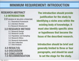 MINIMUM REQUIREMENT: INTRODUCTION
1.0 INTRODUCTION
2.0 REVIEW OF RELATED LITERATURE
2.1. Theoretical Framework
2.2. Literature Review
2.3. Research Simulacrum
3.0 RESEARCH METHOD
3.1. Research Design
3.2. Research Locale
3.3. Population and Sampling
3.4. Research Ethics
3.5. Research Instruments
3.6. Data Collection
3.7. Data Analysis
4.0 RESULT(S)
5.0 DISCUSSION
6.0 CONCLUSION
7.0 RECOMMENDATION
RESEARCH ABSTRACT The introduction should provide
justiﬁcation for the study by
identifying a niche area within the
existing body of knowledge. It
must also identify speciﬁc aims
or hypotheses that become the
focus of the described research.
Introduction should be brief and
generally limited to three or four
paragraphs, and should be used
to set the stage for the study.
Friday, July 26, 13
 