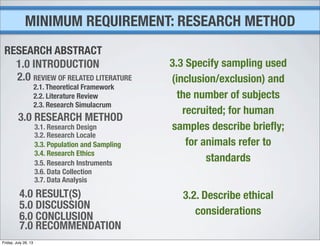 1.0 INTRODUCTION
2.0 REVIEW OF RELATED LITERATURE
2.1. Theoretical Framework
2.2. Literature Review
2.3. Research Simulacrum
3.0 RESEARCH METHOD
3.1. Research Design
3.2. Research Locale
3.3. Population and Sampling
3.4. Research Ethics
3.5. Research Instruments
3.6. Data Collection
3.7. Data Analysis
4.0 RESULT(S)
5.0 DISCUSSION
6.0 CONCLUSION
7.0 RECOMMENDATION
RESEARCH ABSTRACT
3.3 Specify sampling used
(inclusion/exclusion) and
the number of subjects
recruited; for human
samples describe brieﬂy;
for animals refer to
standards
3.2. Describe ethical
considerations
MINIMUM REQUIREMENT: RESEARCH METHOD
Friday, July 26, 13
 