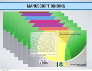 MANUSCRIPT BINDING
Effects of Touch Therapy on Hospital Stress
among Primiparous Patients in the Philippines
Abstract
With the pending issues on malnutrition and healthy illiteracy, the
focus has been turned towards the potentials share of the gaming
industry in attaining the elusive health-for-all across
developmental stages. Game usability testing has yielded many
positive effects for both the gaming company and the gamer, but is
given little attention when it comes to games for health. This paper
sought to determine the system usability of a researcher-made
computer game for health and test the effect of player
demographics to usability and usability to the player’s intention to
participate in gaming. The results showed that majority of the
respondents (n=30) agreed that the game handed to them was
usable (x̄=5.40; SD=0.88) and that they would play the game at the
soonest time possible (x̄=1.43; SD=0.68). Regression analysis
showed that player demographics is not a determinant of the
player’s perception of game usability (r=0.18; p=0.82), but
usability has shown to have a significant effect of the player’s
intention to play the game (r=0.67; p=0.00). This paper is
meritorious in providing empirical evidence of the importance of
usability testing before handing down games for health to the
target consumers.
Keywords: Nutrition, Literacy, Preschool, Usability, Behavior
Intention, Regression, Game Development
Juan dela Cruz, SN; Rosario dela Cruz, SN,
Jenica Ana Rivero, RN, MAN
College of Nursing
Research Development and Innovation Center
Our Lady of Fatima University
Friday, July 26, 13
 