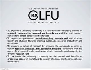 RX
LFU
OUR LADY OF FATIMA UNIVERSITY
RESEARCH EXPOSITION 2013
✓To expose the university community to a favorable and challenging avenue for
research presentation centered on friendly competition and research
camaraderie across colleges and campuses
✓To express recognition and reward exemplary research work and efforts of
faculty and students towards attaining sustainable research productivity and
excellence
✓To expound a culture of research by engaging the community in series of
worthy research activities and education sessions concurrent with the
needs of the research society and responsive to the challenges brought by the
dynamic research ﬁeld
✓To exhilarate the university community on the reward and beneﬁts of
productive research work towards creation of scholar and honor societies of
researchers
Friday, July 26, 13
 