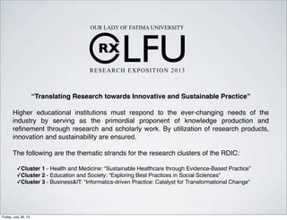RX
LFU
OUR LADY OF FATIMA UNIVERSITY
RESEARCH EXPOSITION 2013
“Translating Research towards Innovative and Sustainable Practice”
Higher educational institutions must respond to the ever-changing needs of the
industry by serving as the primordial proponent of knowledge production and
reﬁnement through research and scholarly work. By utilization of research products,
innovation and sustainability are ensured.
The following are the thematic strands for the research clusters of the RDIC:
✓Cluster 1 - Health and Medicine: “Sustainable Healthcare through Evidence-Based Practice”
✓Cluster 2 - Education and Society: “Exploring Best Practices in Social Sciences”
✓Cluster 3 - Business&IT: “Informatics-driven Practice: Catalyst for Transformational Change”
Friday, July 26, 13
 