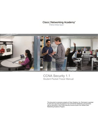 CCNA Security 1.1
Student Packet Tracer Manual
This document is exclusive property of Cisco Systems, Inc. Permission is granted
to print and copy this document for non-commercial distribution and exclusive
use by instructors in the CCNA Security course as part of an official Cisco
Networking Academy Program.
 