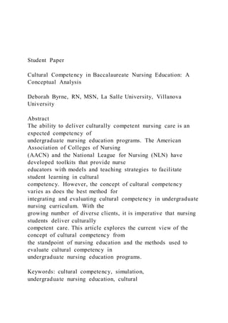 Student Paper
Cultural Competency in Baccalaureate Nursing Education: A
Conceptual Analysis
Deborah Byrne, RN, MSN, La Salle University, Villanova
University
Abstract
The ability to deliver culturally competent nursing care is an
expected competency of
undergraduate nursing education programs. The American
Association of Colleges of Nursing
(AACN) and the National League for Nursing (NLN) have
developed toolkits that provide nurse
educators with models and teaching strategies to facilitate
student learning in cultural
competency. However, the concept of cultural competency
varies as does the best method for
integrating and evaluating cultural competency in undergraduate
nursing curriculum. With the
growing number of diverse clients, it is imperative that nursing
students deliver culturally
competent care. This article explores the current view of the
concept of cultural competency from
the standpoint of nursing education and the methods used to
evaluate cultural competency in
undergraduate nursing education programs.
Keywords: cultural competency, simulation,
undergraduate nursing education, cultural
 