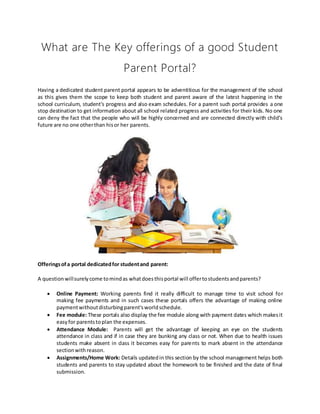 What are The Key offerings of a good Student
Parent Portal?
Having a dedicated student parent portal appears to be adventitious for the management of the school
as this gives them the scope to keep both student and parent aware of the latest happening in the
school curriculum, student's progress and also exam schedules. For a parent such portal provides a one
stop destination to get information about all school related progress and activities for their kids. No one
can deny the fact that the people who will be highly concerned and are connected directly with child’s
future are no one otherthan hisor her parents.
Offeringsofa portal dedicatedfor studentand parent:
A questionwillsurelycome tomindas whatdoesthisportal will offertostudentsandparents?
 Online Payment: Working parents find it really difficult to manage time to visit school for
making fee payments and in such cases these portals offers the advantage of making online
paymentwithoutdisturbingparent'sworldschedule.
 Fee module: These portals also display the fee module along with payment dates which makesit
easyfor parentstoplan the expenses.
 Attendance Module: Parents will get the advantage of keeping an eye on the students
attendance in class and if in case they are bunking any class or not. When due to health issues
students make absent in class it becomes easy for parents to mark absent in the attendance
sectionwithreason.
 Assignments/Home Work: Details updatedin this section by the school management helps both
students and parents to stay updated about the homework to be finished and the date of final
submission.
 