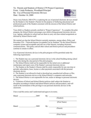 To: Parents and Students of District 279 Project Copernicus
From: Linda Perdaems, Woodland Principal
Re: Use of Personal Electronic Devices
Date: October 14, 2009

Osseo Area Schools, ISD #279, is exploring the use of personal electronic devices owned
by the Student or the Student’s Parents for the purpose of furthering educational and
professional goals of the Student consistent with the mission of the School District and
school policies.

Your child is a Student currently enrolled in “Project Copernicus”. To complete this pilot
program, the School District encourages your child to bring personal electronic devices
(e.g., laptops, netbooks) to school and use them to carry out class-related assignments as
directed by School District staff.

We remind you that the School District currently maintains, among others, Policy and
Procedure 524—“Network/Internet Acceptable Use by Students” for the School District
computer system and acceptable and safe use of the Internet, including electronic
communications. This policy and all other school and District policies and procedures
continue to remain in effect.

Use of personal electronic devices in the pilot program will be permitted under the
following requirements:

1. The Student may use a personal electronic device in the school building during school
hours only during the class period of the pilot program.
2. The School District shall not be responsible for the initial cost or additional
maintenance and repair costs of the Student’s personal electronic device.
3. The Student or the Student’s Parents shall be solely responsible for any one-time or
periodic subscription, lease, license or other payments associated with the personal
electronic device.
4. The Student is not allowed to load or download any unauthorized software or files
onto a personal electronic device or the School District’s computers and networks.
5. The School District is not responsible for lost, stolen or damage to personal electronic
devices.
6. Violations of School and School District policies shall subject the Student to
discipline according to School and School District policies and procedures, and will
result in the termination of the privilege to use personal electronic devices in the
classroom.

I have read this notice and I understand and agree to its terms.

Dated: __________________, 2009               By: _______________________________
                                                           (Student)
                                                  _______________________________
                                                            (Print Name)

Dated: __________________, 2009               By: _______________________________
                                                           (Parent)

                                                   _______________________________
                                                            (Print Name)
 