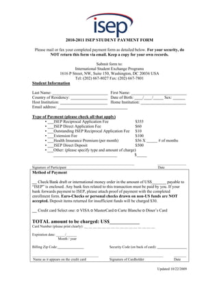 2010-2011 ISEP STUDENT PAYMENT FORM

 Please mail or fax your completed payment form as detailed below. For your security, do
         NOT return this form via email. Keep a copy for your own records.

                                   Submit form to:
                      International Student Exchange Programs
              1616 P Street, NW, Suite 150, Washington, DC 20036 USA
                      Tel: (202) 667-8027 Fax: (202) 667-7801
Student Information

Last Name: ___________________________ First Name: ___________________________
Country of Residency: __________________ Date of Birth: ____/____/_____ Sex: ______
Host Institution: _______________________ Home Institution: ______________________
Email address: __________________________________

Type of Payment (please check all that apply)
      • ___ISEP Reciprocal Application Fee                  $355
      • ___ISEP Direct Application Fee                      $60
      • ___Outstanding ISEP Reciprocal Application Fee $10
      • ___Extension Fee                                    $100
      • ___Health Insurance Premium (per month)             $56 X                      # of months
      • ___ISEP Direct Deposit                              $500
      • ___Other: (please specify type and amount of charge)
           _______________________________                 $_____

_________________________________________________________                              ________________
Signature of Participant                                                               Date
Method of Payment

__ Check/Bank draft or international money order in the amount of US$_______ payable to
“ISEP” is enclosed. Any bank fees related to this transaction must be paid by you. If your
bank forwards payment to ISEP, please attach proof of payment with the completed
enrollment form. Euro-Checks or personal checks drawn on non-US funds are NOT
accepted. Deposit items returned for insufficient funds will be charged $30.

__ Credit card Select one: o VISA o MasterCard o Carte Blanche o Diner’s Card

TOTAL amount to be charged: US$____________
Card Number (please print clearly): __ __ __ __ __ __ __ __ __ __ __ __ __ __ __ __

Expiration date: _____/______
                  Month / year

Billing Zip Code:                                   Security Code (on back of card):

_____________________________________               ______________________________               _______
 Name as it appears on the credit card              Signature of Cardholder                      Date

                                                                                       Updated 10/22/2009
 