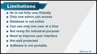 Slide no: 19
Its is not fully user friendly
Only one admin can access
Database is not online
Can use only one user at a time
Not ready for industrial purpose
Need to improve user interface
Not well protected
Software is not portable.
 