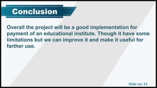 Slide no: 21
Overall the project will be a good implementation for
payment of an educational institute. Though it have some
limitations but we can improve it and make it useful for
farther use.
 