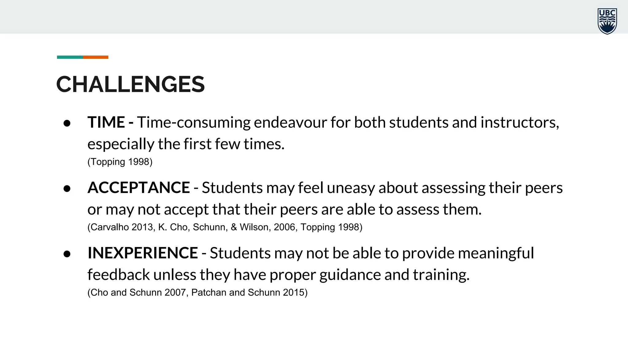 CHALLENGES
● TIME - Time-consuming endeavour for both students and instructors,
especially the first few times.
(Topping 1998)
● ACCEPTANCE - Students may feel uneasy about assessing their peers
or may not accept that their peers are able to assess them.
(Carvalho 2013, K. Cho, Schunn, & Wilson, 2006, Topping 1998)
● INEXPERIENCE - Students may not be able to provide meaningful
feedback unless they have proper guidance and training.
(Cho and Schunn 2007, Patchan and Schunn 2015)
 
