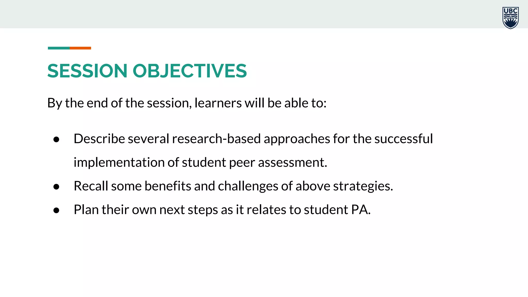 SESSION OBJECTIVES
By the end of the session, learners will be able to:
● Describe several research-based approaches for the successful
implementation of student peer assessment.
● Recall some benefits and challenges of above strategies.
● Plan their own next steps as it relates to student PA.
 