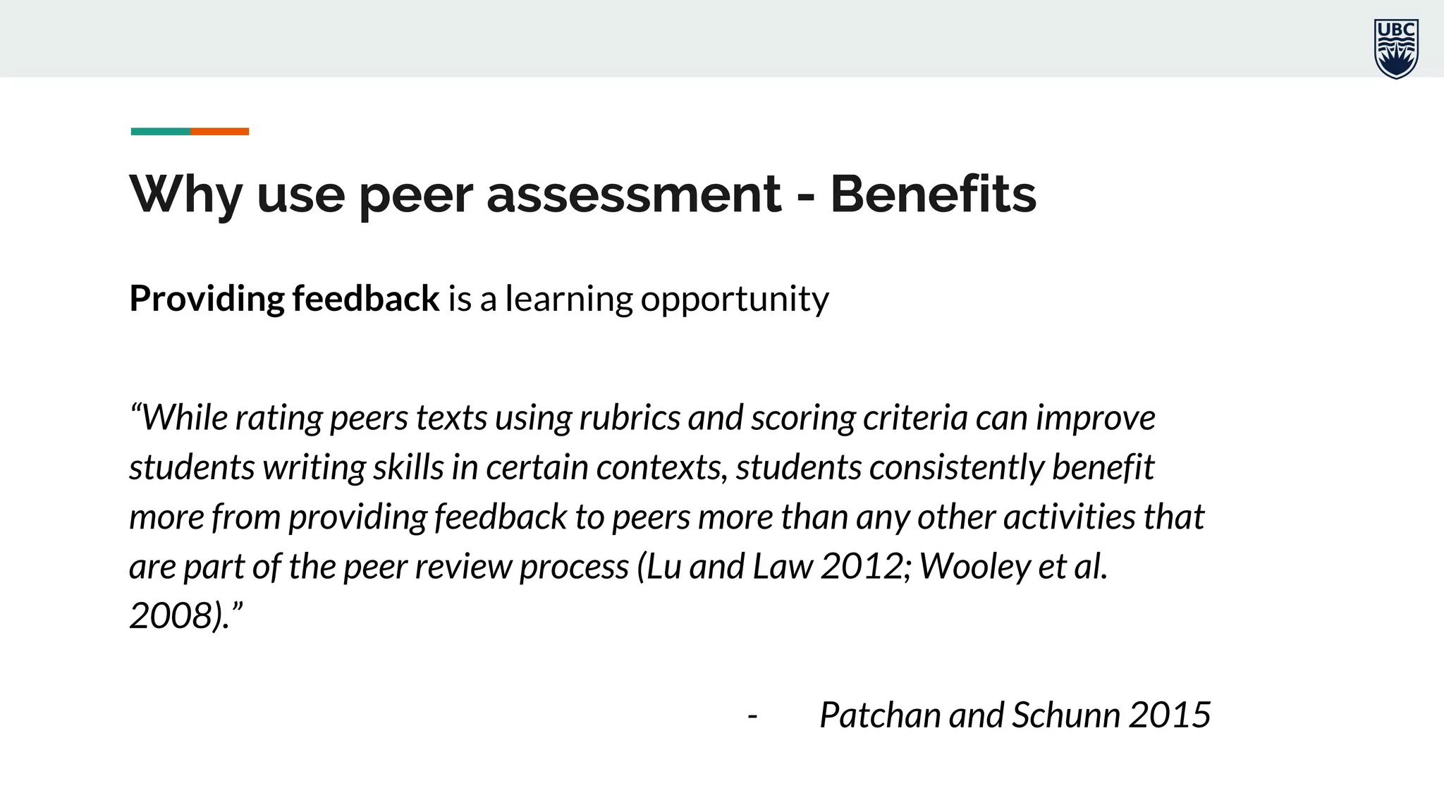 Why use peer assessment - Benefits
Providing feedback is a learning opportunity
“While rating peers texts using rubrics and scoring criteria can improve
students writing skills in certain contexts, students consistently benefit
more from providing feedback to peers more than any other activities that
are part of the peer review process (Lu and Law 2012; Wooley et al.
2008).”
- Patchan and Schunn 2015
 