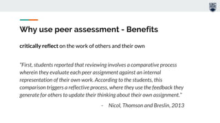 Why use peer assessment - Benefits
critically reflect on the work of others and their own
“First, students reported that reviewing involves a comparative process
wherein they evaluate each peer assignment against an internal
representation of their own work. According to the students, this
comparison triggers a reflective process, where they use the feedback they
generate for others to update their thinking about their own assignment.”
- Nicol, Thomson and Breslin, 2013
 