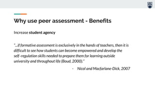 Why use peer assessment - Benefits
Increase student agency
“...if formative assessment is exclusively in the hands of teachers, then it is
difficult to see how students can become empowered and develop the
self‐regulation skills needed to prepare them for learning outside
university and throughout life (Boud, 2000).”
- Nicol and Macfarlane-Dick, 2007
 