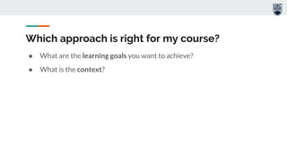 Which approach is right for my course?
● What are the learning goals you want to achieve?
● What is the context?
 