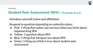 Student Peer Assessment (SPA) - (in groups of 3-4)
Introduce yourself (name and affiliation)
Respond to question depending on umbrella colour:
● Pink: 1 thing that makes you nervous when you think about
implementing SPA
● Yellow: 1 question about SPA
● Blue: 1 thing that intrigues you about SPA
● Green: 1 thing you think is true about student peer
assessment
 