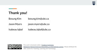 Bosung Kim bosung.kim@ubc.ca
Jason Myers jason.myers@ubc.ca
Isabeau Iqbal isabeau.iqbal@ubc.ca
Thank you!
This work is licensed under a Creative Commons
Attribution-NonCommercial-ShareAlike 4.0 International License. Please attribute the
UBC Centre for Teaching, Learning and Technology.
 