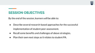 SESSION OBJECTIVES
By the end of the session, learners will be able to:
● Describe several research-based approaches for the successful
implementation of student peer assessment.
● Recall some benefits and challenges of above strategies.
● Plan their own next steps as it relates to student PA.
 
