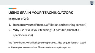 USING SPA IN YOUR TEACHING/WORK
In groups of 2-3:
1. Introduce yourself (name, affiliation and teaching context)
2. Why use SPA in your teaching? (if possible, think of a
specific reason)
In a few minutes, we will ask you to report out 1 idea or question that stood
out from your conversation. Please nominate a spokesperson.
 