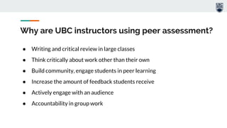 Why are UBC instructors using peer assessment?
● Writing and critical review in large classes
● Think critically about work other than their own
● Build community, engage students in peer learning
● Increase the amount of feedback students receive
● Actively engage with an audience
● Accountability in group work
 