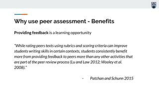 Why use peer assessment - Benefits
Providing feedback is a learning opportunity
“While rating peers texts using rubrics and scoring criteria can improve
students writing skills in certain contexts, students consistently benefit
more from providing feedback to peers more than any other activities that
are part of the peer review process (Lu and Law 2012; Wooley et al.
2008).”
- Patchan and Schunn 2015
 
