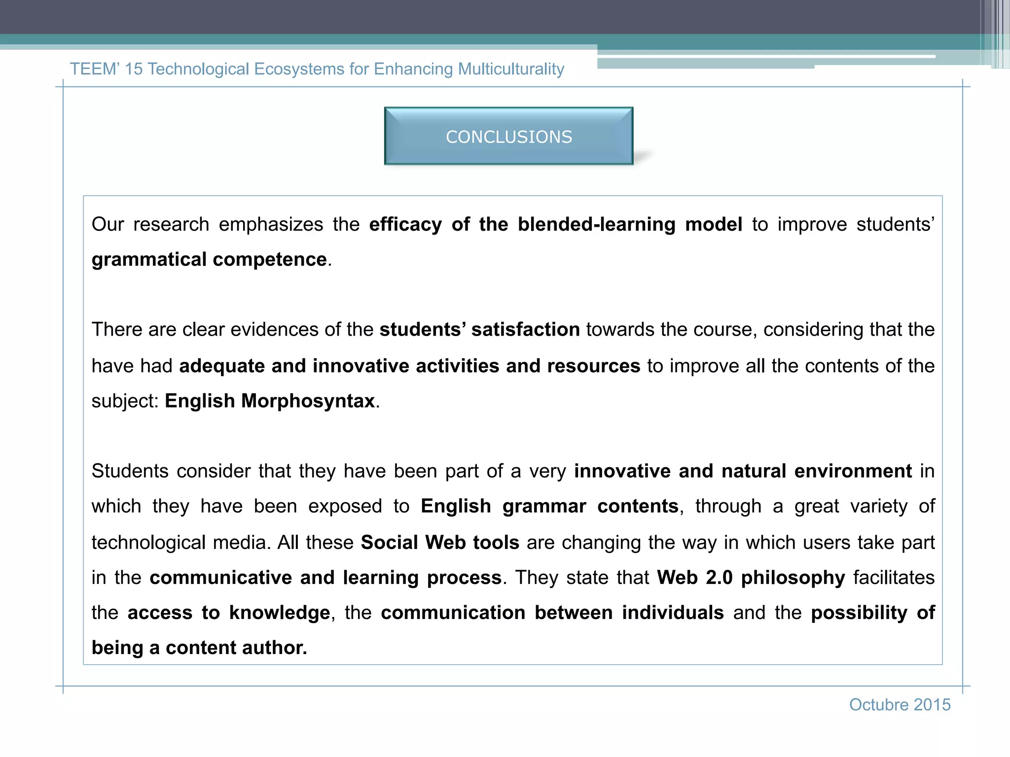 CONCLUSIONS
TEEM’ 15 Technological Ecosystems for Enhancing Multiculturality
Octubre 2015
Our research emphasizes the efficacy of the blended-learning model to improve students’
grammatical competence.
There are clear evidences of the students’ satisfaction towards the course, considering that the
have had adequate and innovative activities and resources to improve all the contents of the
subject: English Morphosyntax.
Students consider that they have been part of a very innovative and natural environment in
which they have been exposed to English grammar contents, through a great variety of
technological media. All these Social Web tools are changing the way in which users take part
in the communicative and learning process. They state that Web 2.0 philosophy facilitates
the access to knowledge, the communication between individuals and the possibility of
being a content author.
 