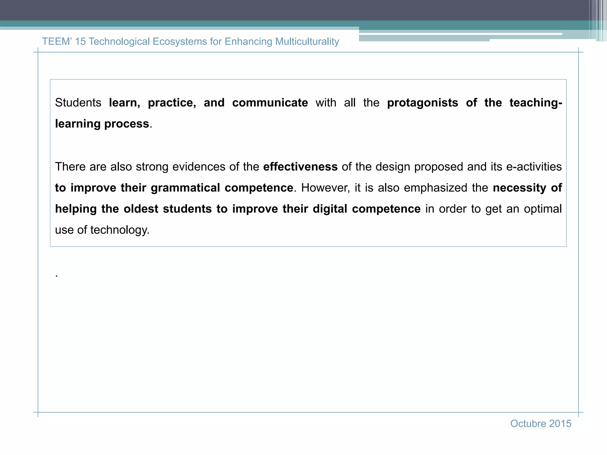 TEEM’ 15 Technological Ecosystems for Enhancing Multiculturality
Octubre 2015
Students learn, practice, and communicate with all the protagonists of the teaching-
learning process.
There are also strong evidences of the effectiveness of the design proposed and its e-activities
to improve their grammatical competence. However, it is also emphasized the necessity of
helping the oldest students to improve their digital competence in order to get an optimal
use of technology.
.
 