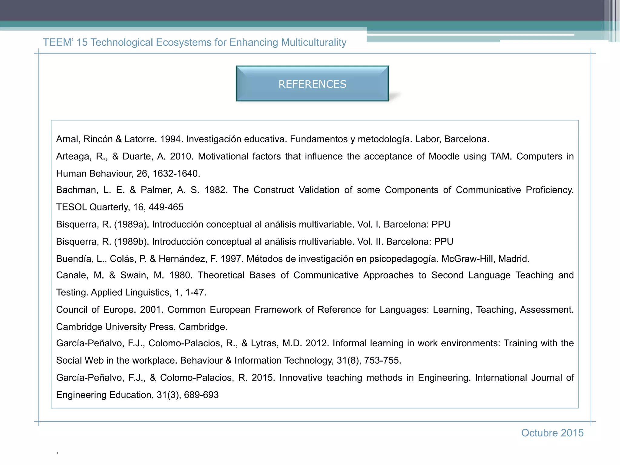 TEEM’ 15 Technological Ecosystems for Enhancing Multiculturality
Octubre 2015
Arnal, Rincón & Latorre. 1994. Investigación educativa. Fundamentos y metodología. Labor, Barcelona.
Arteaga, R., & Duarte, A. 2010. Motivational factors that influence the acceptance of Moodle using TAM. Computers in
Human Behaviour, 26, 1632-1640.
Bachman, L. E. & Palmer, A. S. 1982. The Construct Validation of some Components of Communicative Proficiency.
TESOL Quarterly, 16, 449-465
Bisquerra, R. (1989a). Introducción conceptual al análisis multivariable. Vol. I. Barcelona: PPU
Bisquerra, R. (1989b). Introducción conceptual al análisis multivariable. Vol. II. Barcelona: PPU
Buendía, L., Colás, P. & Hernández, F. 1997. Métodos de investigación en psicopedagogía. McGraw-Hill, Madrid.
Canale, M. & Swain, M. 1980. Theoretical Bases of Communicative Approaches to Second Language Teaching and
Testing. Applied Linguistics, 1, 1-47.
Council of Europe. 2001. Common European Framework of Reference for Languages: Learning, Teaching, Assessment.
Cambridge University Press, Cambridge.
García-Peñalvo, F.J., Colomo-Palacios, R., & Lytras, M.D. 2012. Informal learning in work environments: Training with the
Social Web in the workplace. Behaviour & Information Technology, 31(8), 753-755.
García-Peñalvo, F.J., & Colomo-Palacios, R. 2015. Innovative teaching methods in Engineering. International Journal of
Engineering Education, 31(3), 689-693
.
REFERENCES
 