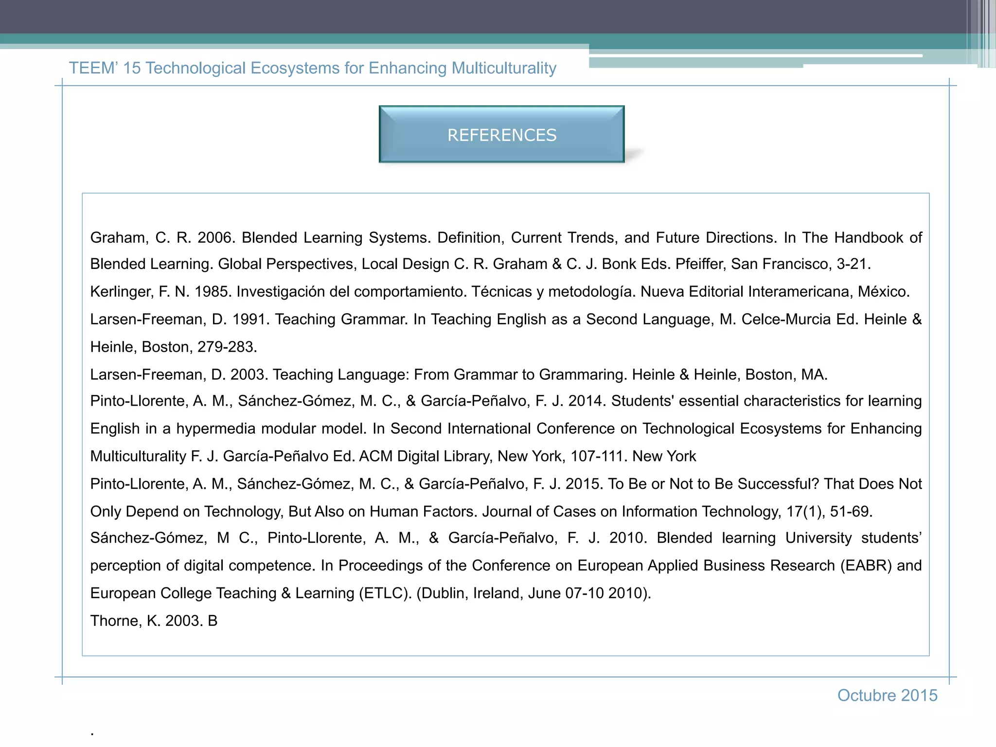 TEEM’ 15 Technological Ecosystems for Enhancing Multiculturality
Octubre 2015
Graham, C. R. 2006. Blended Learning Systems. Definition, Current Trends, and Future Directions. In The Handbook of
Blended Learning. Global Perspectives, Local Design C. R. Graham & C. J. Bonk Eds. Pfeiffer, San Francisco, 3-21.
Kerlinger, F. N. 1985. Investigación del comportamiento. Técnicas y metodología. Nueva Editorial Interamericana, México.
Larsen-Freeman, D. 1991. Teaching Grammar. In Teaching English as a Second Language, M. Celce-Murcia Ed. Heinle &
Heinle, Boston, 279-283.
Larsen-Freeman, D. 2003. Teaching Language: From Grammar to Grammaring. Heinle & Heinle, Boston, MA.
Pinto-Llorente, A. M., Sánchez-Gómez, M. C., & García-Peñalvo, F. J. 2014. Students' essential characteristics for learning
English in a hypermedia modular model. In Second International Conference on Technological Ecosystems for Enhancing
Multiculturality F. J. García-Peñalvo Ed. ACM Digital Library, New York, 107-111. New York
Pinto-Llorente, A. M., Sánchez-Gómez, M. C., & García-Peñalvo, F. J. 2015. To Be or Not to Be Successful? That Does Not
Only Depend on Technology, But Also on Human Factors. Journal of Cases on Information Technology, 17(1), 51-69.
Sánchez-Gómez, M C., Pinto-Llorente, A. M., & García-Peñalvo, F. J. 2010. Blended learning University students’
perception of digital competence. In Proceedings of the Conference on European Applied Business Research (EABR) and
European College Teaching & Learning (ETLC). (Dublin, Ireland, June 07-10 2010).
Thorne, K. 2003. B
.
REFERENCES
 