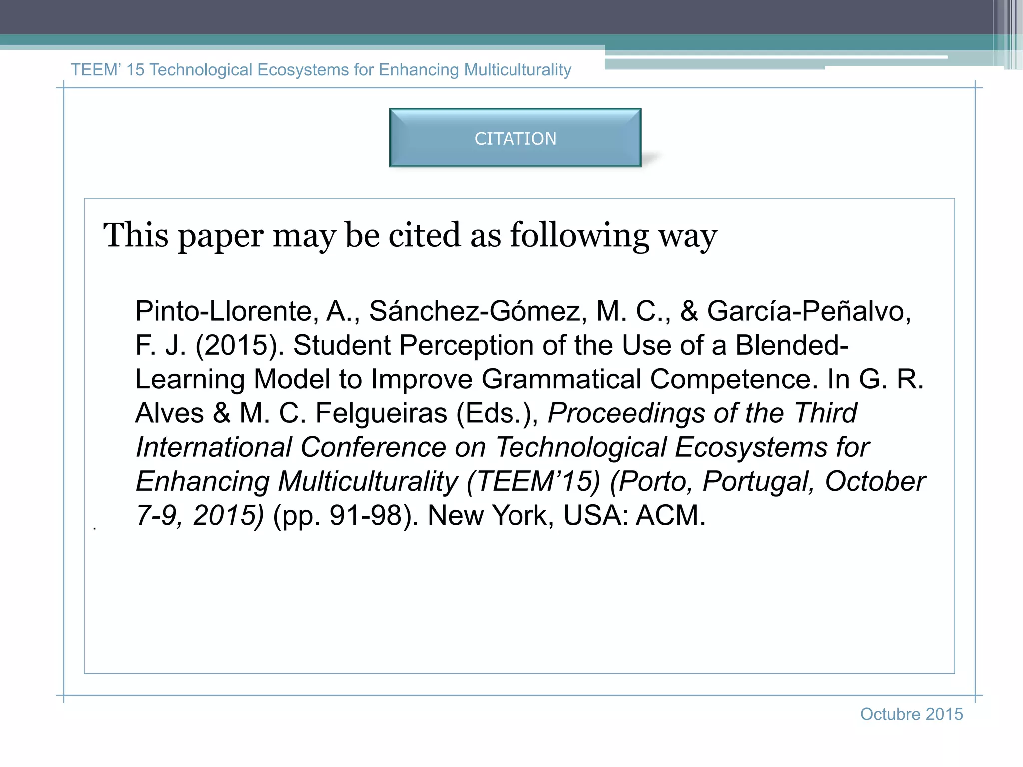 TEEM’ 15 Technological Ecosystems for Enhancing Multiculturality
Octubre 2015
.
CITATION
This paper may be cited as following way
Pinto-Llorente, A., Sánchez-Gómez, M. C., & García-Peñalvo,
F. J. (2015). Student Perception of the Use of a Blended-
Learning Model to Improve Grammatical Competence. In G. R.
Alves & M. C. Felgueiras (Eds.), Proceedings of the Third
International Conference on Technological Ecosystems for
Enhancing Multiculturality (TEEM’15) (Porto, Portugal, October
7-9, 2015) (pp. 91-98). New York, USA: ACM.
 