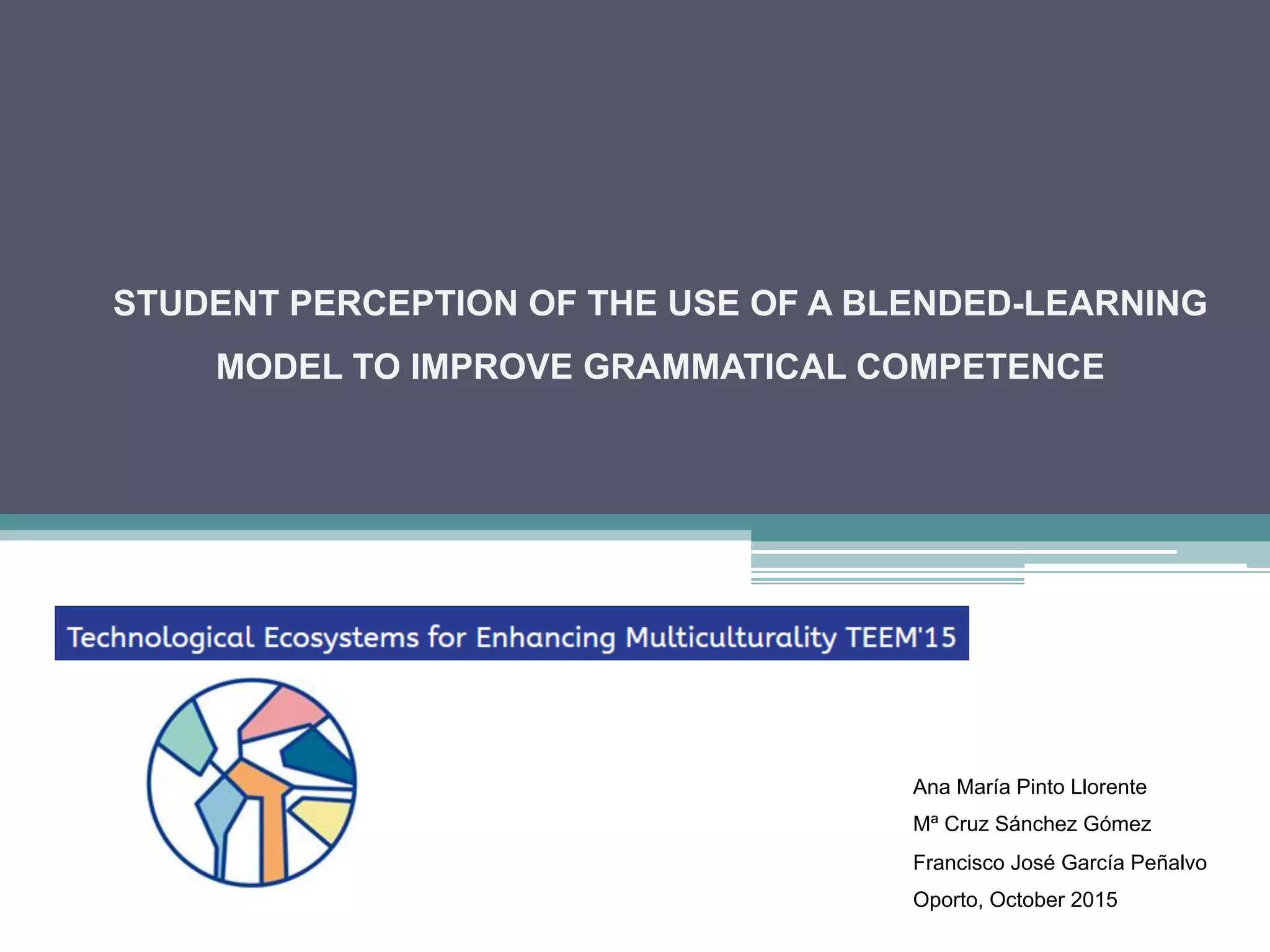 STUDENT PERCEPTION OF THE USE OF A BLENDED-LEARNING
MODEL TO IMPROVE GRAMMATICAL COMPETENCE
Ana María Pinto Llorente
Mª Cruz Sánchez Gómez
Francisco José García Peñalvo
Oporto, October 2015
 