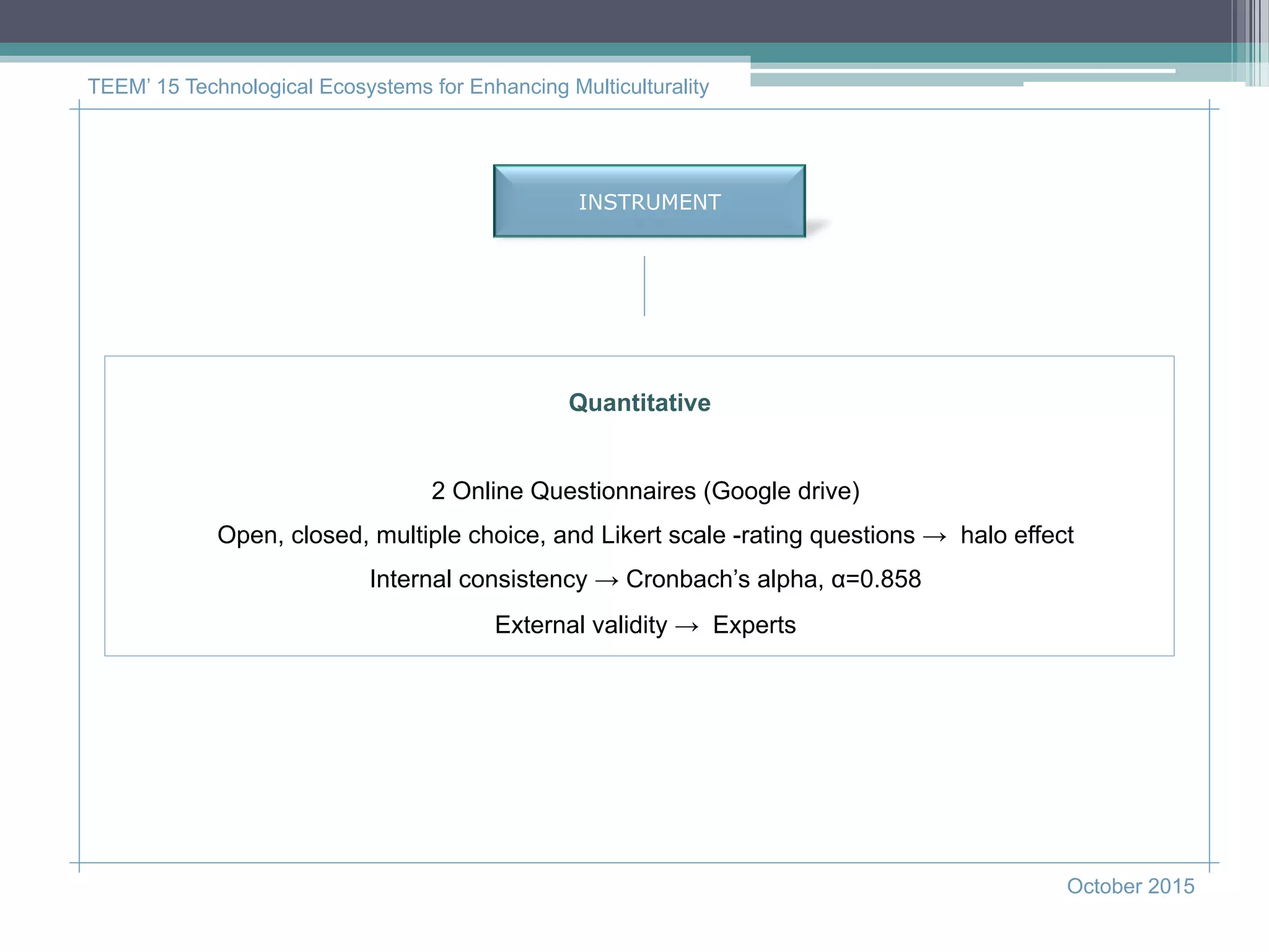 INSTRUMENT
TEEM’ 15 Technological Ecosystems for Enhancing Multiculturality
October 2015
Quantitative
2 Online Questionnaires (Google drive)
Open, closed, multiple choice, and Likert scale -rating questions → halo effect
Internal consistency → Cronbach’s alpha, α=0.858
External validity → Experts
 
