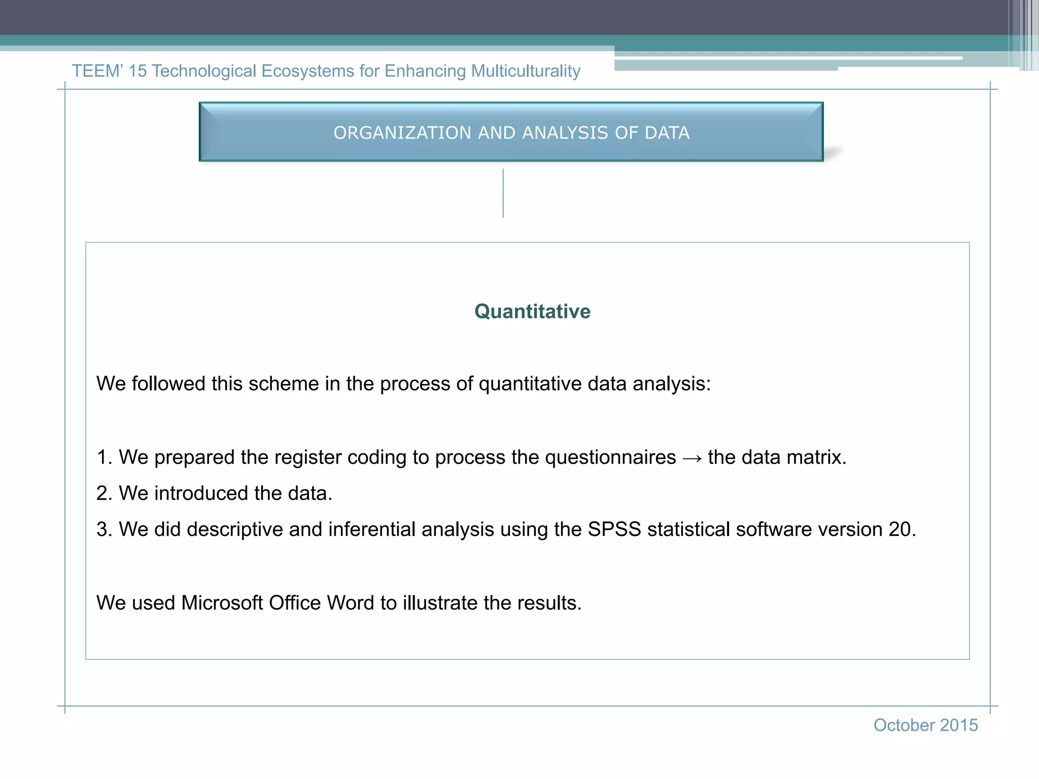 TEEM’ 15 Technological Ecosystems for Enhancing Multiculturality
October 2015
ORGANIZATION AND ANALYSIS OF DATA
Quantitative
We followed this scheme in the process of quantitative data analysis:
1. We prepared the register coding to process the questionnaires → the data matrix.
2. We introduced the data.
3. We did descriptive and inferential analysis using the SPSS statistical software version 20.
We used Microsoft Office Word to illustrate the results.
 