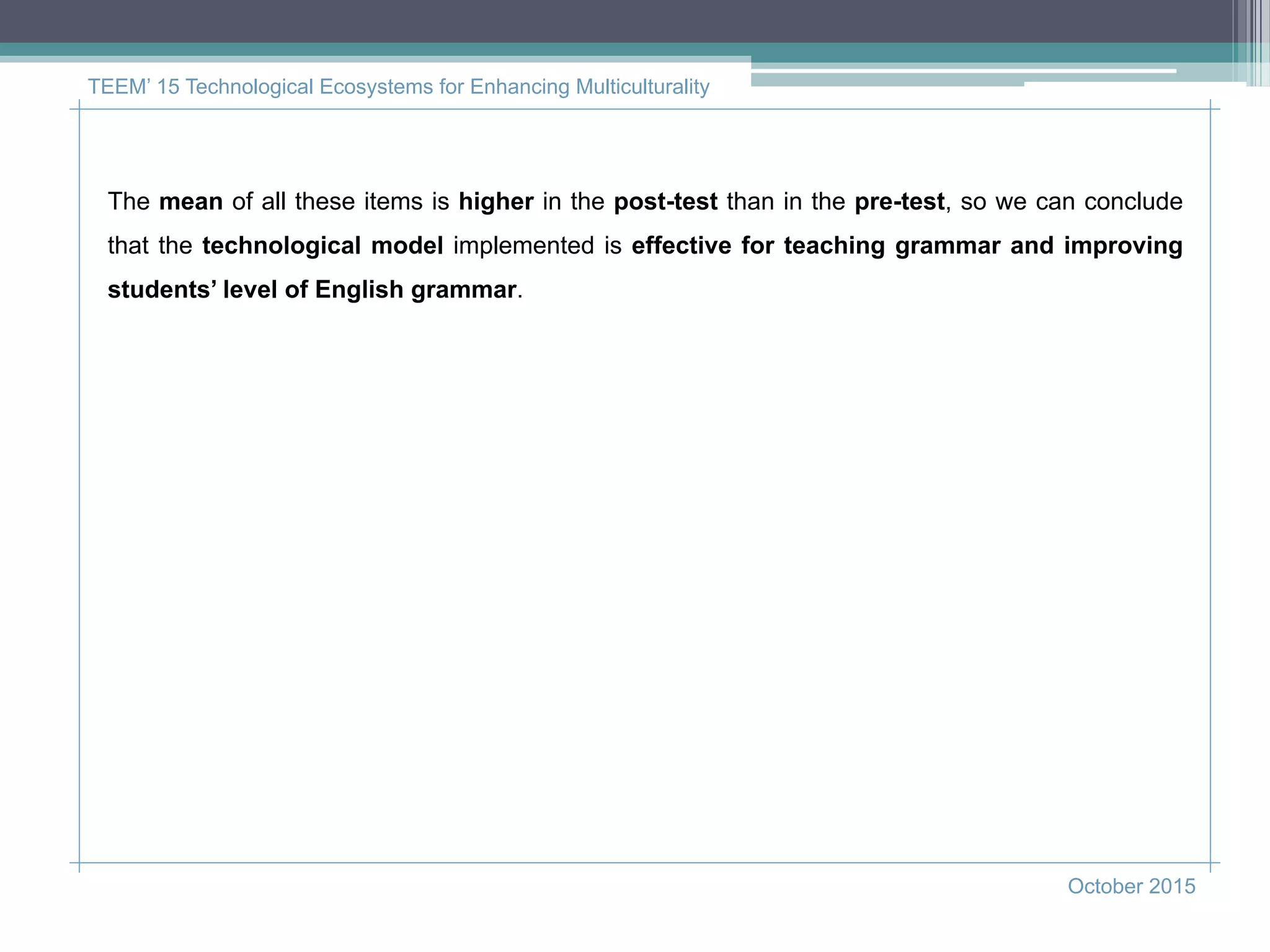 TEEM’ 15 Technological Ecosystems for Enhancing Multiculturality
October 2015
The mean of all these items is higher in the post-test than in the pre-test, so we can conclude
that the technological model implemented is effective for teaching grammar and improving
students’ level of English grammar.
 