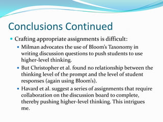 Conclusions ContinuedCrafting appropriate assignments is difficult:Milman advocates the use of Bloom’s Taxonomy in writing discussion questions to push students to use higher-level thinking.But Christopher et al. found no relationship between the thinking level of the prompt and the level of student responses (again using Bloom’s).Havard et al. suggest a series of assignments that require collaboration on the discussion board to complete, thereby pushing higher-level thinking. This intrigues me.