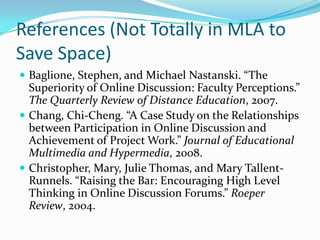 References (Not Totally in MLA to Save Space)Baglione, Stephen, and Michael Nastanski. “The Superiority of Online Discussion: Faculty Perceptions.” The Quarterly Review of Distance Education, 2007.Chang, Chi-Cheng. “A Case Study on the Relationships between Participation in Online Discussion and Achievement of Project Work.” Journal of Educational Multimedia and Hypermedia, 2008.Christopher, Mary, Julie Thomas, and Mary Tallent-Runnels. “Raising the Bar: Encouraging High Level Thinking in Online Discussion Forums.” Roeper Review, 2004.