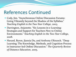 References ContinuedCody, Jim. “Asynchronous Online Discussion Forums: Going Vibrantly beyond the Shadow of the Syllabus.” Teaching English in the Two-Year College, 2003.Darrington, Anjanette. “Six Lessons in e-Learning: Strategies and Support for Teachers New to Online Environments.” Teaching English in the Two-Year College, 2008.Havard, Byron, Jianxia Du, and Anthony Olinzock. “Deep Learning: The Knowledge, Methods, and Cognition Process in Instructor-led Online Discussion.” The Quarterly Review of Distance Education, 2005.