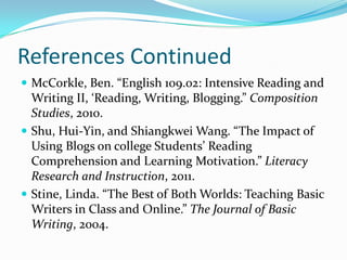 References ContinuedMcCorkle, Ben. “English 109.02: Intensive Reading and Writing II, ‘Reading, Writing, Blogging.” Composition Studies, 2010.Shu, Hui-Yin, and Shiangkwei Wang. “The Impact of Using Blogs on college Students’ Reading Comprehension and Learning Motivation.” Literacy Research and Instruction, 2011.Stine, Linda. “The Best of Both Worlds: Teaching Basic Writers in Class and Online.” The Journal of Basic Writing, 2004.