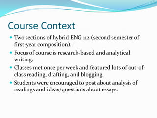 Course ContextTwo sections of hybrid ENG 112 (second semester of first-year composition).Focus of course is research-based and analytical writing.Classes met once per week and featured lots of out-of-class reading, drafting, and blogging.Students were encouraged to post about analysis of readings and ideas/questions about essays.