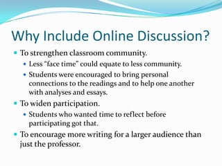 Why Include Online Discussion?To strengthen classroom community.Less “face time” could equate to less community.Students were encouraged to bring personal connections to the readings and to help one another with analyses and essays.To widen participation.Students who wanted time to reflect before participating got that.To encourage more writing for a larger audience than just the professor.