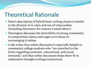 Theoretical RationaleStine’s description of hybrid basic writing classes is similar in the division of in-class and out-of-class/online (including discussion for reasons I stated above).Darrington discusses the desirability of strong community in composition classes and urges us to focus on encouraging it online.Cody writes that online discussion is especially helpful to community college students who “are stretched to the limits regarding economic, educational, and social demands,” and that online discussion helps them fit in substantive thought/writing/connections.