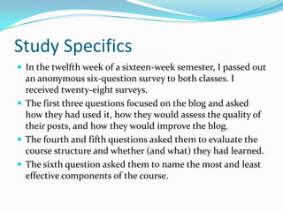 Study SpecificsIn the twelfth week of a sixteen-week semester, I passed out an anonymous six-question survey to both classes. I received twenty-eight surveys.The first three questions focused on the blog and asked how they had used it, how they would assess the quality of their posts, and how they would improve the blog.The fourth and fifth questions asked them to evaluate the course structure and whether (and what) they had learned.The sixth question asked them to name the most and least effective components of the course.