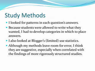 Study MethodsI looked for patterns in each question’s answers.Because students were allowed to write what they wanted, I had to develop categories in which to place answers.I also looked at Blogger’s (limited) use statistics.Although my methods leave room for error, I think they are suggestive, especially when correlated with the findings of more rigorously structured studies.