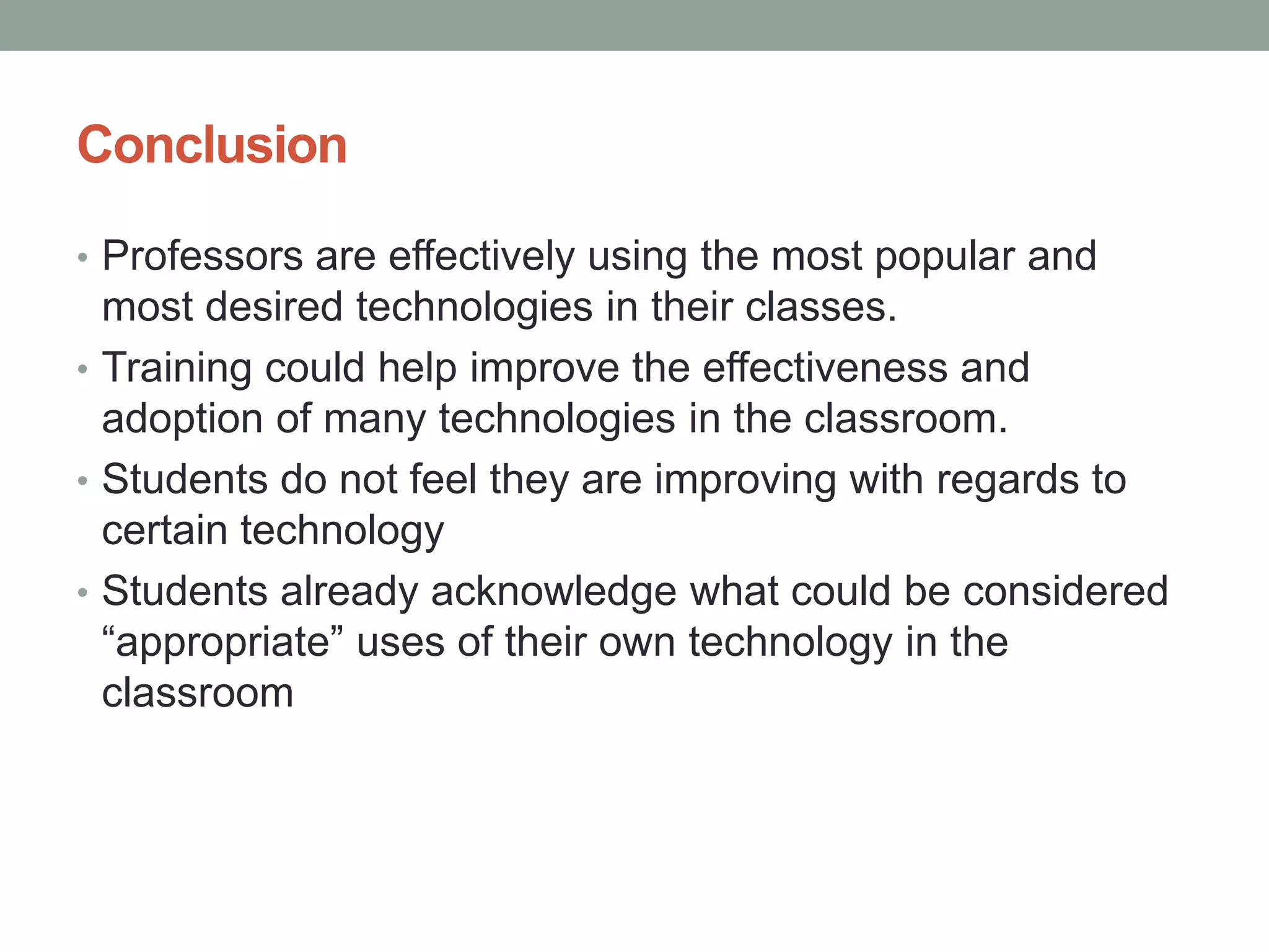 Conclusion
• Professors are effectively using the most popular and
most desired technologies in their classes.
• Training could help improve the effectiveness and
adoption of many technologies in the classroom.
• Students do not feel they are improving with regards to
certain technology
• Students already acknowledge what could be considered
“appropriate” uses of their own technology in the
classroom
 