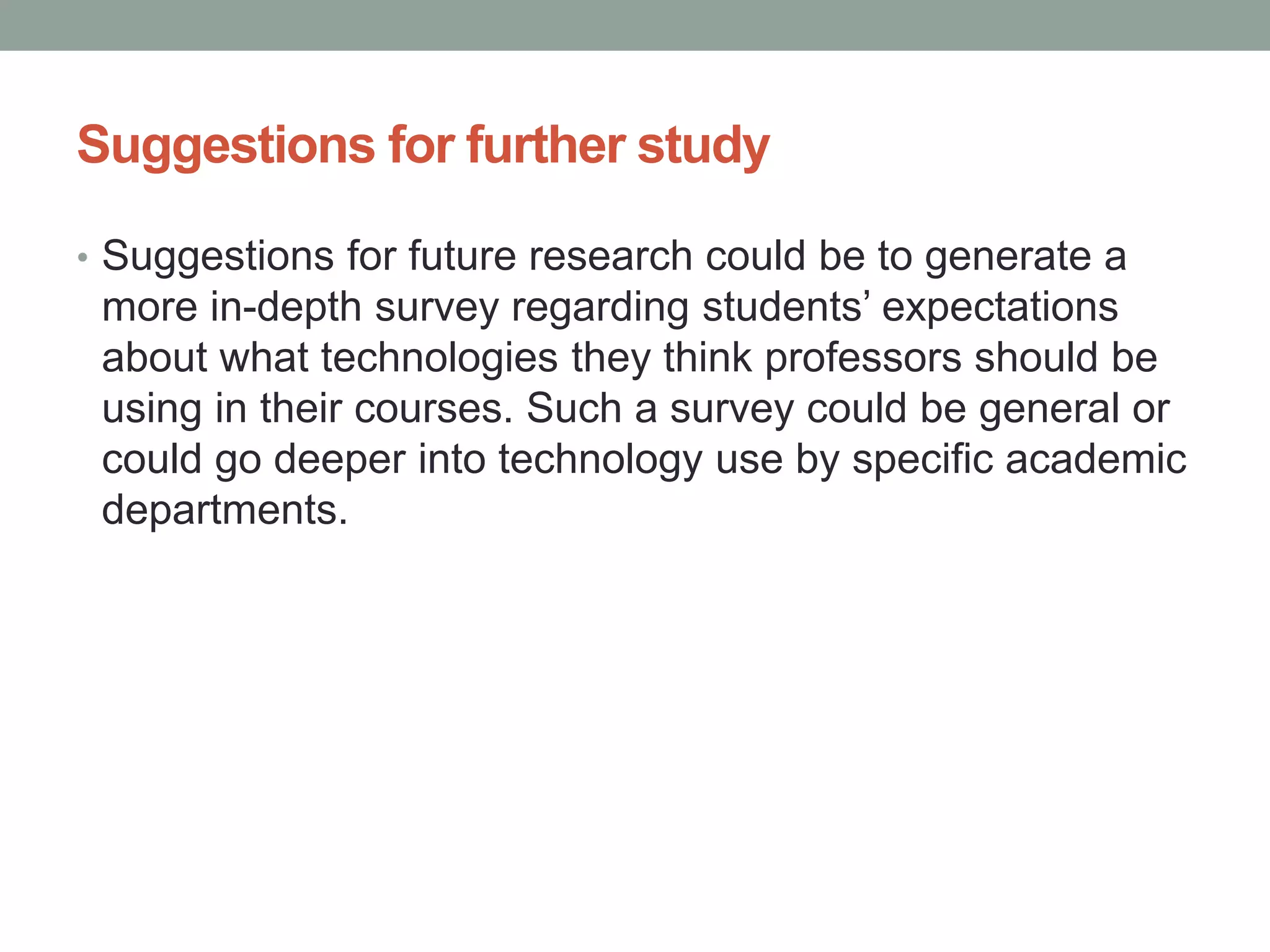 Suggestions for further study
• Suggestions for future research could be to generate a
more in-depth survey regarding students’ expectations
about what technologies they think professors should be
using in their courses. Such a survey could be general or
could go deeper into technology use by specific academic
departments.
 