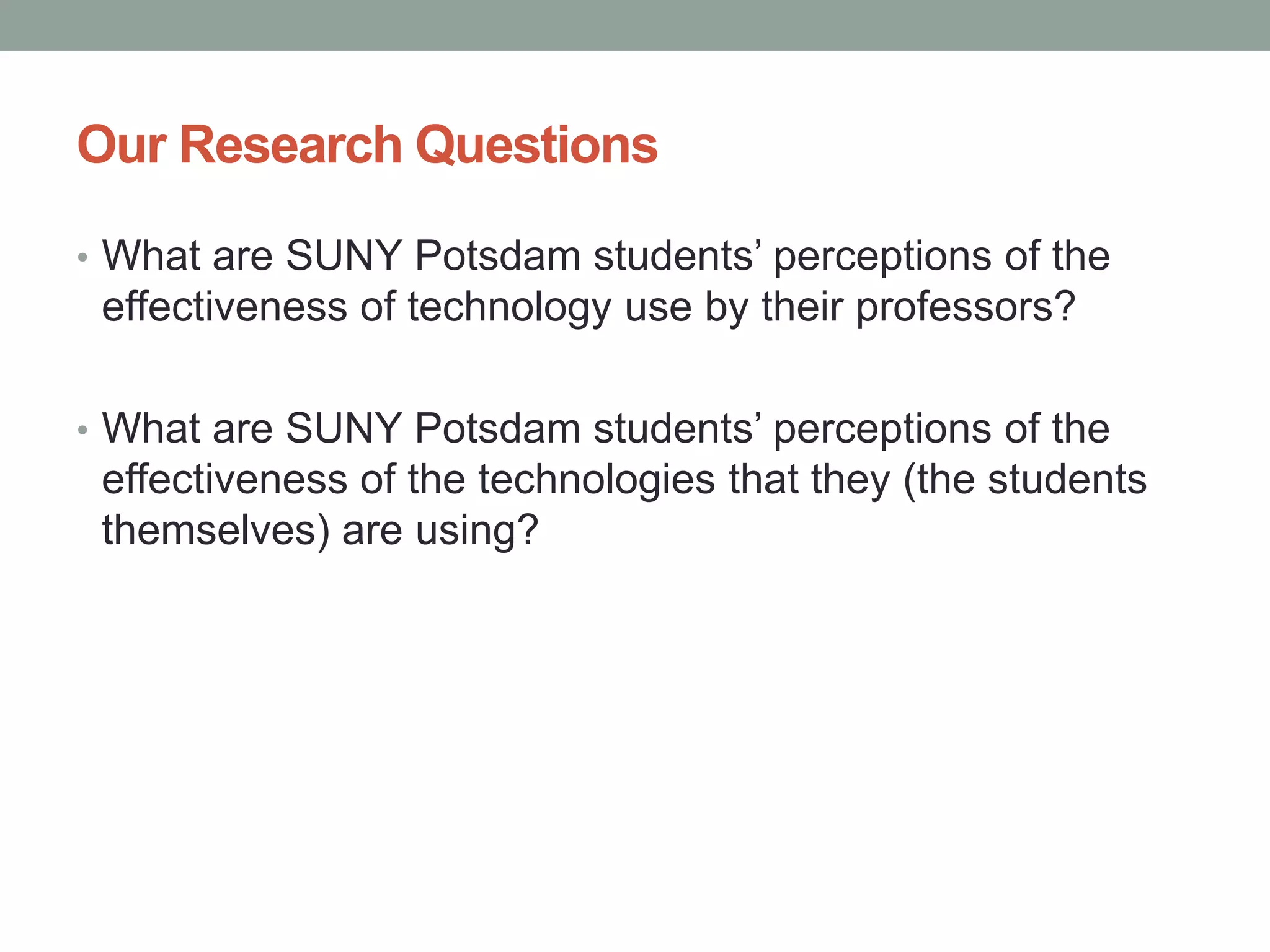 Our Research Questions
• What are SUNY Potsdam students’ perceptions of the
effectiveness of technology use by their professors?
• What are SUNY Potsdam students’ perceptions of the
effectiveness of the technologies that they (the students
themselves) are using?
 