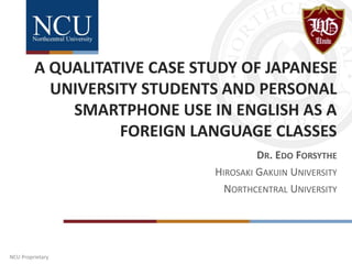 NCU Proprietary
A QUALITATIVE CASE STUDY OF JAPANESE
UNIVERSITY STUDENTS AND PERSONAL
SMARTPHONE USE IN ENGLISH AS A
FOREIGN LANGUAGE CLASSES
DR. EDO FORSYTHE
HIROSAKI GAKUIN UNIVERSITY
NORTHCENTRAL UNIVERSITY
 