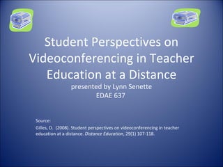 Student Perspectives on Videoconferencing in Teacher Education at a Distance presented by Lynn Senette EDAE 637  Source: Gilles, D.  (2008). Student perspectives on videoconferencing in teacher education at a distance.  Distance Education , 29(1) 107-118. 
