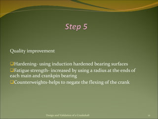 Quality improvement Hardening- using induction hardened bearing surfaces Fatigue strength- increased by using a radius at the ends of each main and crankpin bearing Counterweights-helps to negate the flexing of the crank Design and Validation of a Crankshaft 